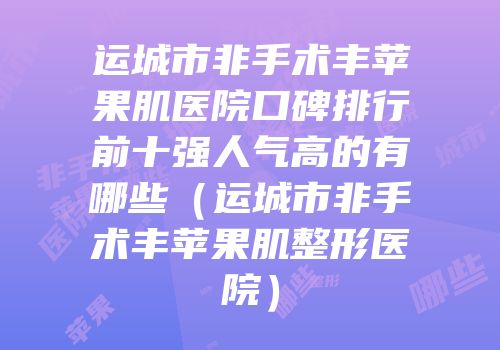 运城市非手术丰苹果肌医院口碑排行前十强人气高的有哪些（运城市非手术丰苹果肌整形医院）