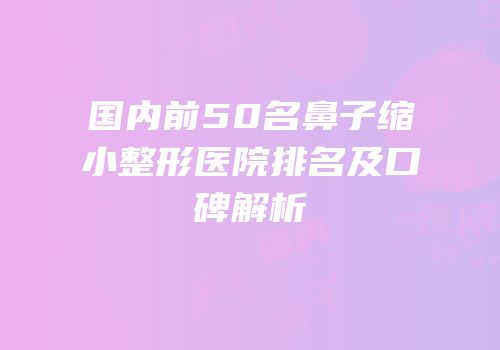 国内前50名鼻子缩小整形医院排名及口碑解析