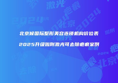 北京候国际整形美容连锁机构价位表2025升级啦附激光可去除疤痕案例