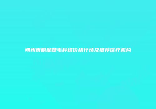 朔州市眼部睫毛种植价格行情及推荐医疗机构