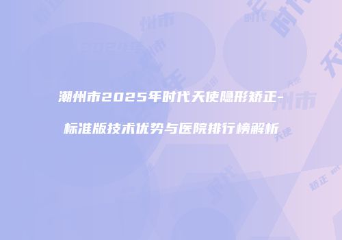 潮州市2025年时代天使隐形矫正-标准版技术优势与医院排行榜解析