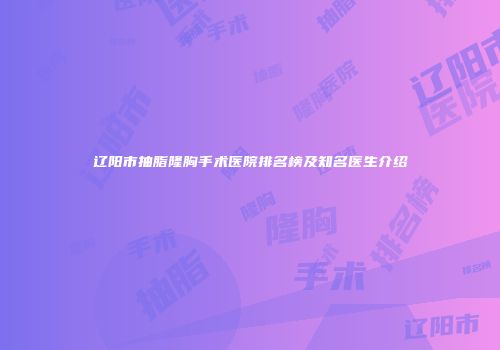 辽阳市抽脂隆胸手术医院排名榜及知名医生介绍