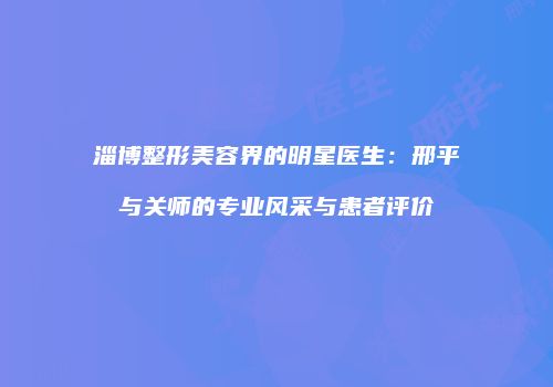 淄博整形美容界的明星医生：邢平与关师的专业风采与患者评价