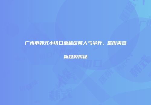 广州市韩式小切口重睑医院人气攀升，整形美容新趋势揭秘