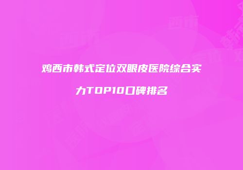 鸡西市韩式定位双眼皮医院综合实力TOP10口碑排名