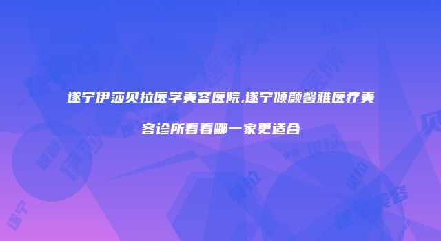 遂宁伊莎贝拉医学美容医院,遂宁倾颜馨雅医疗美容诊所看看哪一家更适合
