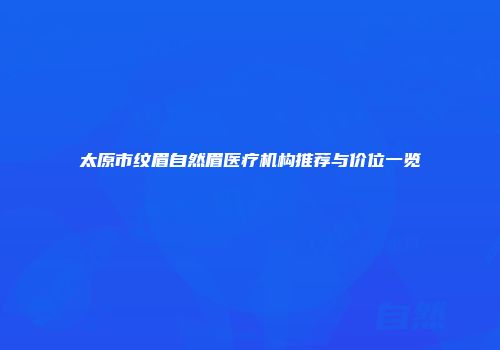 太原市纹眉自然眉医疗机构推荐与价位一览