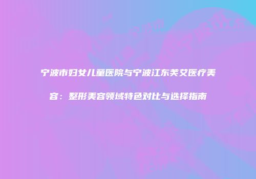 宁波市妇女儿童医院与宁波江东芙艾医疗美容：整形美容领域特色对比与选择指南