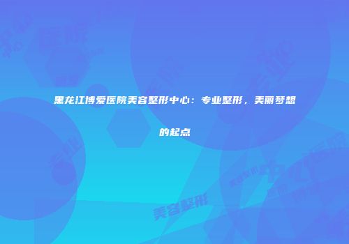 黑龙江博爱医院美容整形中心：专业整形，美丽梦想的起点