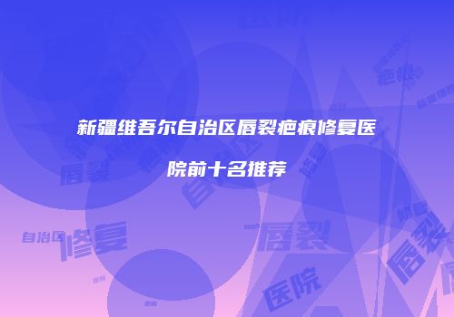 新疆维吾尔自治区唇裂疤痕修复医院前十名推荐