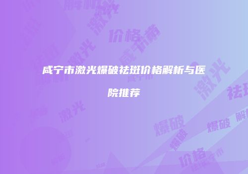 咸宁市激光爆破祛斑价格解析与医院推荐