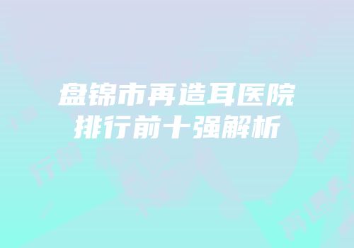 盘锦市再造耳医院排行前十强解析