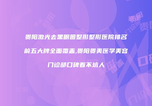 贵阳激光去黑眼圈整形整形医院排名前五大牌全面覆盖,贵阳贵美医学美容门诊部口碑看不坑人