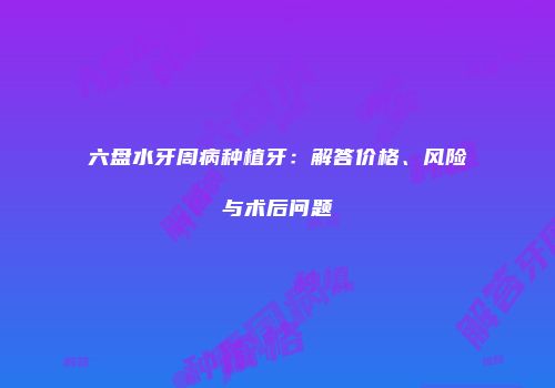 六盘水牙周病种植牙：解答价格、风险与术后问题