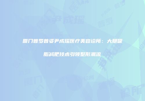 厦门普罗普姿尹成瑶医疗美容诊所：大腿吸脂减肥技术引领整形潮流