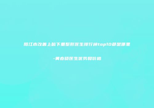 阳江市改善上睑下垂整形医生排行榜top10都是哪里-黄春晓医生优势和价格