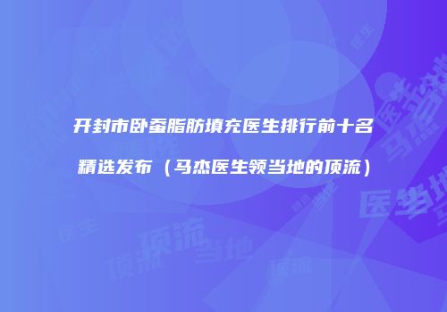 开封市卧蚕脂肪填充医生排行前十名精选发布（马杰医生领当地的顶流）