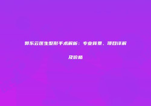 郭东云医生整形手术解析：专业背景、项目详解及价格