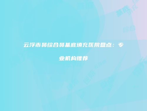 云浮市鼻综合鼻基底填充医院盘点：专业机构推荐