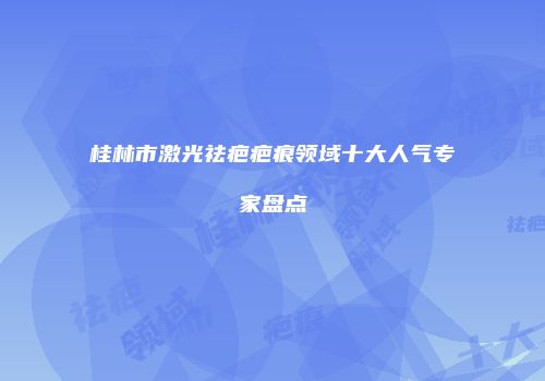 桂林市激光祛疤疤痕领域十大人气专家盘点