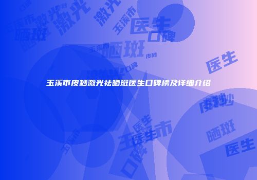 玉溪市皮秒激光祛晒斑医生口碑榜及详细介绍