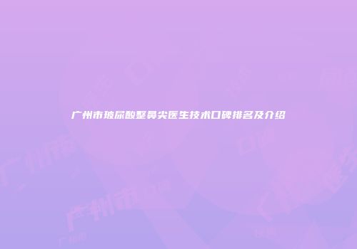 广州市玻尿酸整鼻尖医生技术口碑排名及介绍