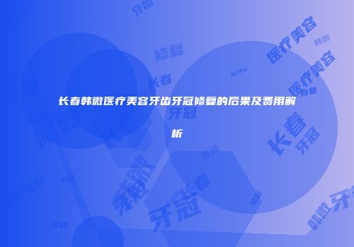 长春韩微医疗美容牙齿牙冠修复的后果及费用解析