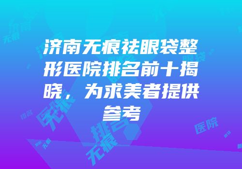 济南无痕祛眼袋整形医院排名前十揭晓，为求美者提供参考