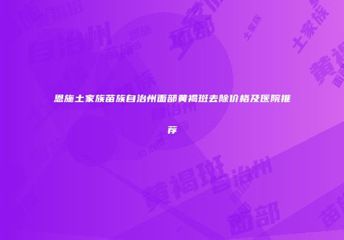 恩施土家族苗族自治州面部黄褐斑去除价格及医院推荐