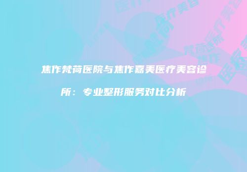 焦作梵荷医院与焦作嘉美医疗美容诊所：专业整形服务对比分析