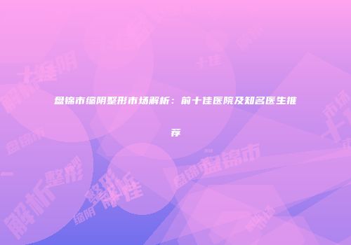盘锦市缩阴整形市场解析：前十佳医院及知名医生推荐