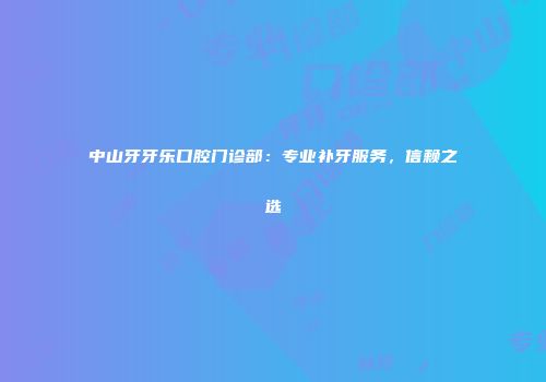 中山牙牙乐口腔门诊部：专业补牙服务，信赖之选