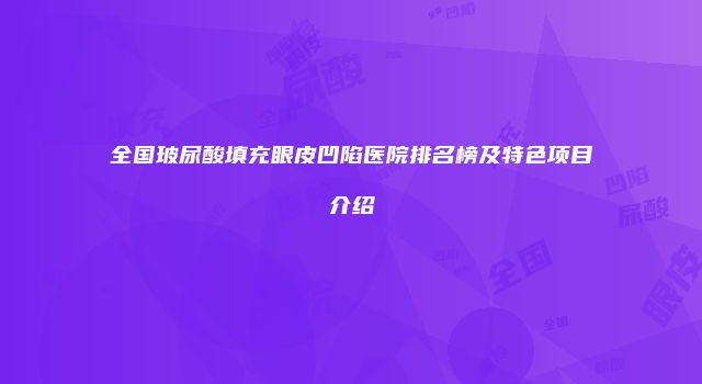 全国玻尿酸填充眼皮凹陷医院排名榜及特色项目介绍