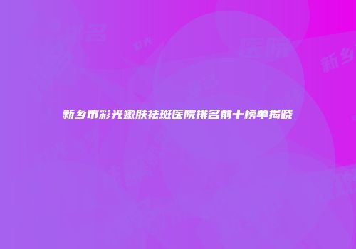 新乡市彩光嫩肤祛斑医院排名前十榜单揭晓