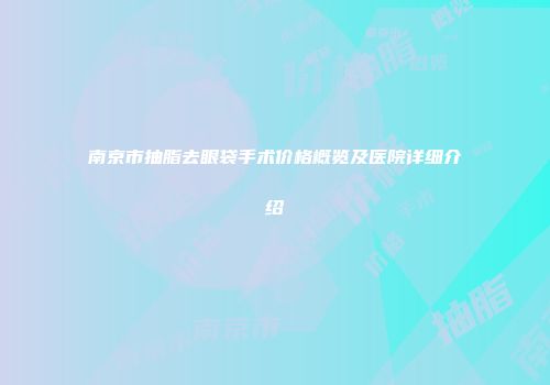 南京市抽脂去眼袋手术价格概览及医院详细介绍