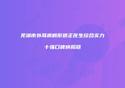芜湖市外耳廓畸形矫正医生综合实力十强口碑榜揭晓