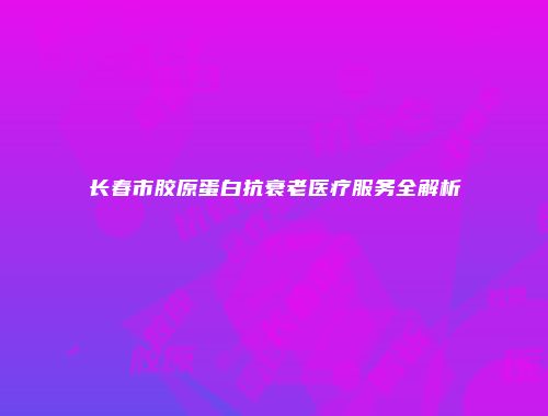 长春市胶原蛋白抗衰老医疗服务全解析