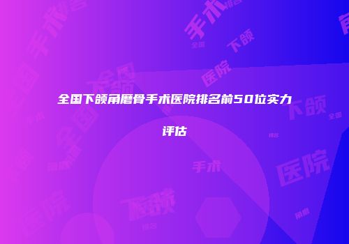 全国下颌角磨骨手术医院排名前50位实力评估
