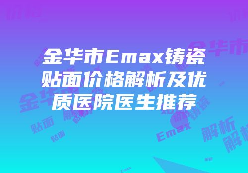 金华市Emax铸瓷贴面价格解析及优质医院医生推荐