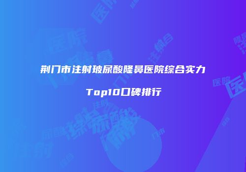 荆门市注射玻尿酸隆鼻医院综合实力Top10口碑排行