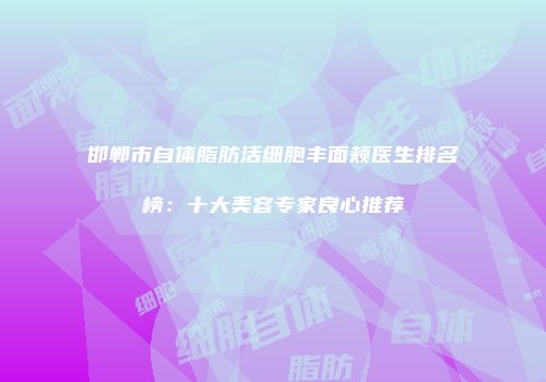 邯郸市自体脂肪活细胞丰面颊医生排名榜：十大美容专家良心推荐