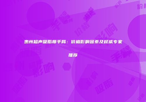 惠州超声吸脂瘦手臂：价格影响因素及权威专家推荐
