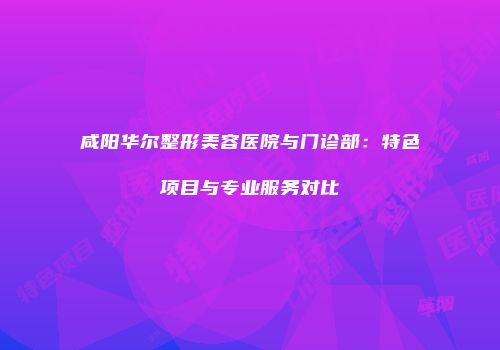 咸阳华尔整形美容医院与门诊部：特色项目与专业服务对比