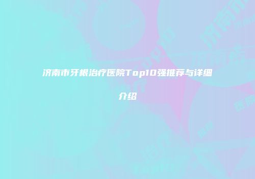 济南市牙根治疗医院Top10强推荐与详细介绍
