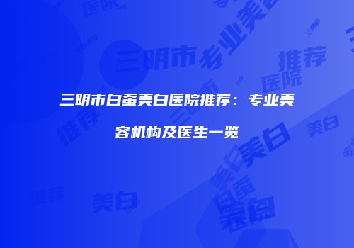 三明市白蚕美白医院推荐：专业美容机构及医生一览