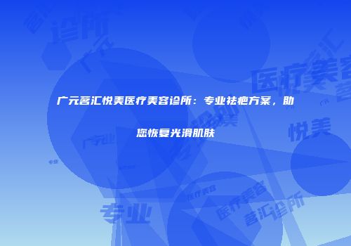 广元茗汇悦美医疗美容诊所：专业祛疤方案，助您恢复光滑肌肤