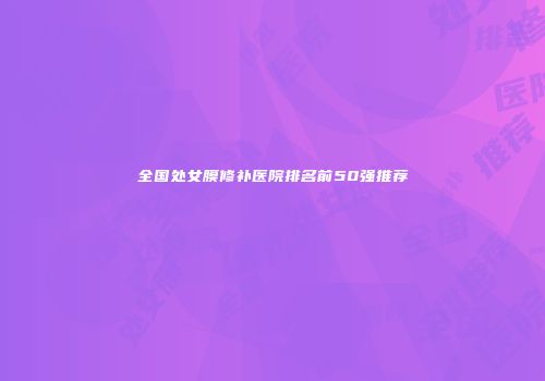 全国处女膜修补医院排名前50强推荐