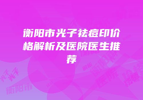 衡阳市光子祛痘印价格解析及医院医生推荐
