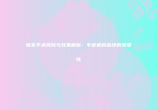 植发手术风险与效果解析：专业机构选择的重要性