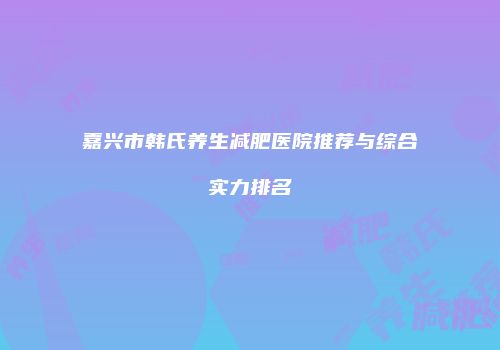 嘉兴市韩氏养生减肥医院推荐与综合实力排名